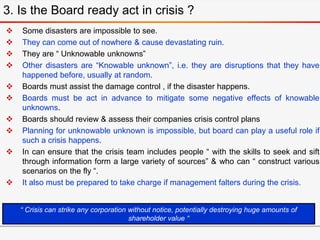  Some disasters are impossible to see.
 They can come out of nowhere & cause devastating ruin.
 They are “ Unknowable unknowns”
 Other disasters are “Knowable unknown”, i.e. they are disruptions that they have
happened before, usually at random.
 Boards must assist the damage control , if the disaster happens.
 Boards must be act in advance to mitigate some negative effects of knowable
unknowns.
 Boards should review & assess their companies crisis control plans
 Planning for unknowable unknown is impossible, but board can play a useful role if
such a crisis happens.
 In can ensure that the crisis team includes people “ with the skills to seek and sift
through information form a large variety of sources” & who can “ construct various
scenarios on the fly “.
 It also must be prepared to take charge if management falters during the crisis.
3. Is the Board ready act in crisis ?
“ Crisis can strike any corporation without notice, potentially destroying huge amounts of
shareholder value “
 