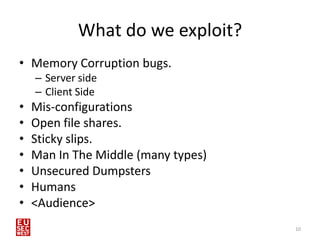 What do we exploit?
• Memory Corruption bugs.
    – Server side
    – Client Side
•   Mis-configurations
•   Open file shares.
•   Sticky slips.
•   Man In The Middle (many types)
•   Unsecured Dumpsters
•   Humans
•   <Audience>
                                     10
 