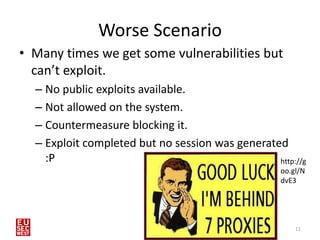 Worse Scenario
• Many times we get some vulnerabilities but
  can’t exploit.
  – No public exploits available.
  – Not allowed on the system.
  – Countermeasure blocking it.
  – Exploit completed but no session was generated
    :P                                           http://g
                                                   oo.gl/N
                                                   dvE3




                                                       11
 