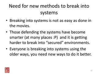 Need for new methods to break into
              systems
• Breaking into systems is not as easy as done in
  the movies.
• Those defending the systems have become
  smarter (at many places :P) and it is getting
  harder to break into “secured” environments.
• Everyone is breaking into systems using the
  older ways, you need new ways to do it better.


                                                13
 