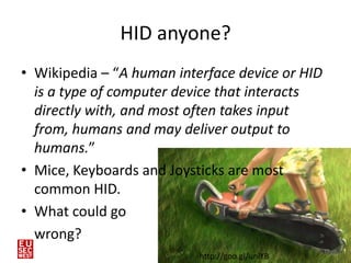 HID anyone?
• Wikipedia – “A human interface device or HID
  is a type of computer device that interacts
  directly with, and most often takes input
  from, humans and may deliver output to
  humans.”
• Mice, Keyboards and Joysticks are most
  common HID.
• What could go
  wrong?
                                                 15
                           http://goo.gl/uniYB
 