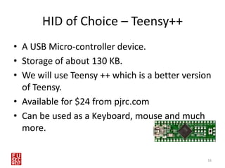 HID of Choice – Teensy++
• A USB Micro-controller device.
• Storage of about 130 KB.
• We will use Teensy ++ which is a better version
  of Teensy.
• Available for $24 from pjrc.com
• Can be used as a Keyboard, mouse and much
  more.


                                                16
 