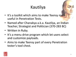 Kautilya
• It’s a toolkit which aims to make Teensy more
  useful in Penetration Tests.
• Named after Chanakya a.k.a. Kautilya, an Indian
  Teacher, Strategist and Politician (370-283 BC)
• Written in Ruby.
• It’s a menu drive program which let users select
  and customize payloads.
• Aims to make Teensy part of every Penetration
  tester’s tool chest.

                                                     19
 