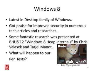 Windows 8
• Latest in Desktop family of Windows.
• Got praise for improved security in numerous
  tech articles and researches.
• Some fantastic research was presented at
  BHUS’12 “Windows 8 Heap Internals” by Chris
  Valasek and Tarjei Mandt.
• What will happen to our
  Pen Tests?
                               http://goo.gl/4xr81
                                                     20
 