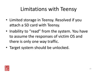 Limitations with Teensy
• Limited storage in Teensy. Resolved if you
  attach a SD card with Teensy.
• Inability to “read” from the system. You have
  to assume the responses of victim OS and
  there is only one way traffic.
• Target system should be unlocked.



                                                  23
 