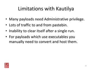 Limitations with Kautilya
•   Many payloads need Administrative privilege.
•   Lots of traffic to and from pastebin.
•   Inability to clear itself after a single run.
•   For payloads which use executables you
    manually need to convert and host them.




                                                    24
 