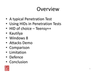 Overview
•   A typical Penetration Test
•   Using HIDs in Penetration Tests
•   HID of choice – Teensy++
•   Kautilya
•   Windows 8
•   Attacks Demo
•   Comparison
•   Limitation
•   Defence
•   Conclusion
                                      3
 