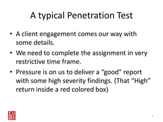 A typical Penetration Test
• A client engagement comes our way with
  some details.
• We need to complete the assignment in very
  restrictive time frame.
• Pressure is on us to deliver a “good” report
  with some high severity findings. (That “High”
  return inside a red colored box)


                                                   4
 
