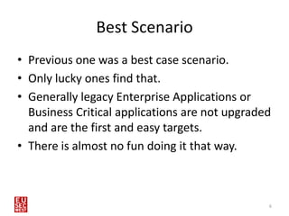 Best Scenario
• Previous one was a best case scenario.
• Only lucky ones find that.
• Generally legacy Enterprise Applications or
  Business Critical applications are not upgraded
  and are the first and easy targets.
• There is almost no fun doing it that way.



                                                6
 