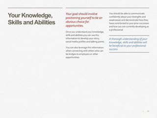 20|
Your Knowledge,
Skills andAbilities
​Your goal should involve
positioning yourself to be an
obvious choice for
opportunities.
​Once you understand your knowledge,
skills and abilities you can use this
information to develop your story,
social media profiles and talking points.
​You can also leverage this information
when connecting with others who can
be bridges to employers or other
opportunities.
​You should be able to communicate
confidently about your strengths and
weaknesses and demonstrate how they
have contributed to your prior successes
and how you are currently developing as
a professional.
A thorough understanding of your
knowledge, skills and abilities will
be beneficial to your professional
success.
 