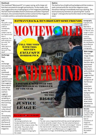 Masthead:
The masthead“Movieworld”isinuppercasing,withalarge red
fontthat connotedof strengthandauthority.To the reader,this
may suggesttheyare a leadingfigure infilmmagazinespublishing.
The font itself resemblesthatof a dictionary andotherimportant
literature,thisconnotesthatthe writtencontentof the magazine
isreliable andfora somewhateducatedaudience
Skyline:
The skyline hasa brightyellow backgroundthatcreatesa
stark contrastwiththe restof the magazine cover,
therefore makingitimmediatelymore eye catching.The
texthumorouslymentionsanupcomingfilm“Justice
League”, linkingtothe textfurtherdownonthe magazine
cover
Puff:
The puff is large
and yellow in
order to
immediately
draw the
viewer’s eye to
the “exclusivity”
that it
advertises.The
puff contains a
pun with “fill
the void”
referring to an
upcoming
horror fil “The
Void”
Anchorage
Text:
The
anchorage
textusesthe
same red font
as the
masthead.
Thiscreate a
sense of
symmetryand
togetherness
that suggests
Movie world
cares about
cinema.The
redfont
suggests
strengthand
reliabilityin
the qualityof
theirwriting
the text
“Undermind”
isthe title of
the filmand
so
immediately
directsthe
audience to
the focusof
thisissue of
Movieworld
magazine.
Text:
The text uses a large,black font with key words highlighted in
order to drawthe viewer’s focus. The text advertisefeature
articles within themagazine. “Join the JusticeLeague” links to
the skylineand is reference to a big upcoming blockbuster.
“Lose your mind” is an effective pun as itsuggests that
Undermind is a huge, mind-bending, psychological film.
Iconography:
A graphic of a
globe is
depicted in
placeof the ‘O’
in “World”, this
image is iconic
of the world as
is easily
identifiable.
Consequently
the masthead is
quite effective
in its use of
iconography.
Main Image:
The main
image shows
the main
character of
the film.He is
positioned
away from
the viewer,
witha knife in
hand.This
suggeststhat
the action
and genre of
the filmare
more
important
than the ac
tors. The
backgroundis
blurred,
however,
whichdoes
draw more
attentionto
the actor.
Barcode:
Although, not
as importantof
a feature, the
barcodeis a
typical
convention of
magazine
covers and is
usually
positioned in
the bottom
right.
Sell Lines:
The background had a red
background that links in with the
red font of the company name. The
text states “Plus much, much
more”, the vagueness of the
statement makes itintriguingfor
the viewer.
 
