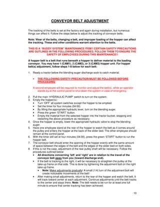 CONVEYOR BELT ADJUSTMENT

The tracking of the belts is set at the factory and again during installation, but numerous
things can effect it. Follow the steps below to adjust the tracking of conveyor belts:

Note: Wear of the belts, changing a belt, and improper loading of the hopper can affect
the tracking. These and other conditions warrant attention to the belts.

THIS IS A “BUDDY SYSTEM” MAINTENANCE ITEM!! CERTAIN SAFETY PRECAUTIONS
ARE OUTLINED IN THE FOLLOWING PROCEDURES. FOLLOW THEM TO ENSURE THE
             SAFETY OF EMPLOYEES DURING THIS MAINTENANCE!!

A hopper belt is a belt that runs beneath a hopper to deliver material to the loading
conveyor. You may have 1 (CAM1), 2 (CAM2), or 3 (CAM3) hopper unit. For hopper
belt(s) adjustment, follow steps 1-8 below for each belt:

1. Ready a tractor below the blending auger discharge sock to catch material.

    •   THE FOLLOWING SAFETY PRECAUTION MUST BE FOLLOWED BEFORE
        PROCEEDING:

    A second employee will be required to monitor and adjust the belt(s), while an operator
        stands by at the control panel to shut down the system in case of emergency.

2. Pull the main ‘HYDRAULIC PUMP’ switch to turn on the system.
3. Empty the hopper(s):
   • Turn ‘OFF’ all system switches except the hopper to be emptied.
   • Set the timer for four minutes (04:00)
   • By lifting the appropriate hydraulic lever, turn on the blending auger.
   • Press the green ‘START’ button.
   • Empty the material from the selected hopper into the tractor bucket, stopping and
         restarting the above procedure as necessary.
4. Once the hopper is empty, lower the appropriate hydraulic valve to stop the blending
   auger.
5. Have one employee stand at the rear of the hopper to watch the belt as it comes around
   the pulley and enters the hopper at the back of the slider bed. The other employee should
   remain at the control panel.
6. With the timer still set at four minutes (04:00), press the green ‘START’ button to run the
   hopper belt.
7. The conveyor belt should enter the opening of the hopper evenly with the same amount
   of space between the edges of the belt and the edges of the slider bed on both sides.
8. If this is not the case, adjustment of the rear pulley shaft will be necessary. Follow the
   procedures outlined below:
   • All directions concerning ‘left’ and ‘right’ are in relation to the travel of the
         conveyor belt away from you (toward discharge end).
   • If the belt is tracking to the right, it will be necessary to straighten the pulley at the
         take-up frame on that side. This is done by tightening the adjustment bolt on the right
         take-up frame.
         • Note: Make adjustments gradually! A small (1/4) turn of the adjustment bolt will
               create noticeable movements of the belt!
   • After making small adjustments, return to the rear of the hopper and watch the belt. It
         will track toward center at each adjustment. Continue adjustments until the belt tracks
         to the center and stays there. Note: The belt needs to be run for at least one full
         minute to ensure that center tracking has been achieved.

                                                                                              10
 