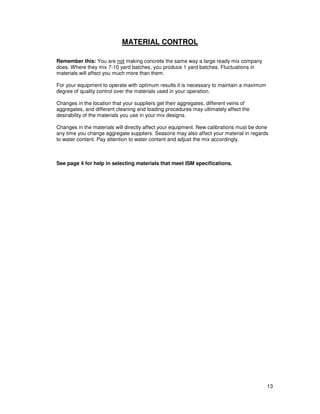 MATERIAL CONTROL

Remember this: You are not making concrete the same way a large ready mix company
does. Where they mix 7-10 yard batches, you produce 1 yard batches. Fluctuations in
materials will affect you much more than them.

For your equipment to operate with optimum results it is necessary to maintain a maximum
degree of quality control over the materials used in your operation.

Changes in the location that your suppliers get their aggregates, different veins of
aggregates, and different cleaning and loading procedures may ultimately affect the
desirability of the materials you use in your mix designs.

Changes in the materials will directly affect your equipment. New calibrations must be done
any time you change aggregate suppliers. Seasons may also affect your material in regards
to water content. Pay attention to water content and adjust the mix accordingly.



See page 4 for help in selecting materials that meet ISM specifications.




                                                                                           13
 