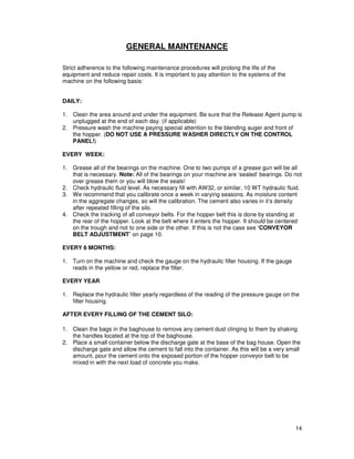 GENERAL MAINTENANCE

Strict adherence to the following maintenance procedures will prolong the life of the
equipment and reduce repair costs. It is important to pay attention to the systems of the
machine on the following basis:


DAILY:

1. Clean the area around and under the equipment. Be sure that the Release Agent pump is
   unplugged at the end of each day. (if applicable)
2. Pressure wash the machine paying special attention to the blending auger and front of
   the hopper. (DO NOT USE A PRESSURE WASHER DIRECTLY ON THE CONTROL
   PANEL!)

EVERY WEEK:

1. Grease all of the bearings on the machine. One to two pumps of a grease gun will be all
   that is necessary. Note: All of the bearings on your machine are ‘sealed’ bearings. Do not
   over grease them or you will blow the seals!
2. Check hydraulic fluid level. As necessary fill with AW32, or similar, 10 WT hydraulic fluid.
3. We recommend that you calibrate once a week in varying seasons. As moisture content
   in the aggregate changes, so will the calibration. The cement also varies in it’s density
   after repeated filling of the silo.
4. Check the tracking of all conveyor belts. For the hopper belt this is done by standing at
   the rear of the hopper. Look at the belt where it enters the hopper. It should be centered
   on the trough and not to one side or the other. If this is not the case see ‘CONVEYOR
   BELT ADJUSTMENT’ on page 10.

EVERY 6 MONTHS:

1. Turn on the machine and check the gauge on the hydraulic filter housing. If the gauge
   reads in the yellow or red, replace the filter.

EVERY YEAR

1. Replace the hydraulic filter yearly regardless of the reading of the pressure gauge on the
   filter housing.

AFTER EVERY FILLING OF THE CEMENT SILO:

1. Clean the bags in the baghouse to remove any cement dust clinging to them by shaking
   the handles located at the top of the baghouse.
2. Place a small container below the discharge gate at the base of the bag house. Open the
   discharge gate and allow the cement to fall into the container. As this will be a very small
   amount, pour the cement onto the exposed portion of the hopper conveyor belt to be
   mixed in with the next load of concrete you make.




                                                                                             14
 