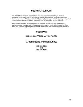 CUSTOMER SUPPORT

We at Cart-Away Concrete Systems have manufactured and installed for you the finest
equipment of it’s type at your location. Our technician assembled the equipment for you and
trained your personnel. But we realize that there may be occasions that will require you to contact
us in matters concerning operation, maintenance, or ordering parts for your machine.

As Customer Service is as much a part of our company as manufacturing and selling our
equipment, we provide you with 24 hours a day, seven days a week, ability to reach us. If you
have ANY questions regarding this equipment, its operation, or maintenance needs contact us:



                                       WEEKDAYS:

                       800-909-9809 FROM 6 AM TO 4 PM (PT)


                       AFTER HOURS AND WEEKENDS:

                                         503-435-9446
                                             -OR-
                                         503-472-4234




                                                                                                15
 