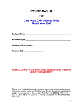 OWNERS MANUAL
                                     FOR

               Cart-Away CAM Loading Units
                     Model Year 2005



Customer Name:__________________________________________________


Equipment Type:__________________________________________________


Equipment Serial Number:__________________________________________


Purchase Date:_____________________




READ ALL SAFETY AND OPERATING INSTRUCTIONS PRIOR TO
               USING THIS EQUIPMENT.




Please have the above information available when ordering parts or seeking any
information on your equipment. The Parts and Service Department is available to
you 24 hours a day, seven days a week. Weekdays call: 800-909-9809 from 6
a.m. to 4 p.m. (PST). For weekend or evening service call: 503-435-9446 or 503-
472-4234.

                                                                              2
 