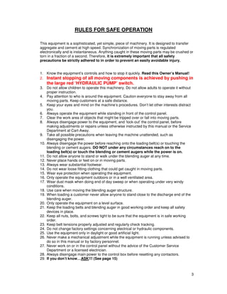 RULES FOR SAFE OPERATION

This equipment is a sophisticated, yet simple, piece of machinery. It is designed to transfer
aggregate and cement at high speed. Synchronization of moving parts is regulated
electronically and is instantaneous. Anything caught in these moving parts may be crushed or
torn in a fraction of a second. Therefore, it is extremely important that all safety
precautions be strictly adhered to in order to prevent an easily avoidable injury.


1. Know the equipment’s controls and how to stop it quickly. Read this Owner’s Manual!
2. Instant stopping of all moving components is achieved by pushing in
    the large red ‘HYDRAULIC PUMP’ switch.
3. Do not allow children to operate this machinery. Do not allow adults to operate it without
    proper instruction.
4. Pay attention to who is around the equipment. Caution everyone to stay away from all
    moving parts. Keep customers at a safe distance.
5. Keep your eyes and mind on the machine’s procedures. Don’t let other interests distract
    you.
6. Always operate the equipment while standing in front of the control panel.
7. Clear the work area of objects that might be tripped over or fall into moving parts.
8. Always disengage power to the equipment, and ‘lock-out’ the control panel, before
    making adjustments or repairs unless otherwise instructed by this manual or the Service
    Department at Cart-Away.
9. Take all possible precautions when leaving the machine unattended, such as
    disengaging the power.
10. Always disengage the power before reaching onto the loading belt(s) or touching the
    blending or cement augers. DO NOT under any circumstances reach on to the
    loading belt(s) or touch the blending or cement augers while the power is on.
11. Do not allow anyone to stand or walk under the blending auger at any time.
12. Never place hands or feet on or in moving parts.
13. Always wear substantial footwear.
14. Do not wear loose fitting clothing that could get caught in moving parts.
15. Wear eye protection when operating the equipment.
16. Only operate the equipment outdoors or in a well ventilated area.
17. Wear dust mask when doing end of day sweep or when operating under very windy
    conditions.
18. Use care when moving the blending auger structure.
19. When loading a customer never allow anyone to stand close to the discharge end of the
    blending auger.
20. Only operate the equipment on a level surface.
21. Keep the loading belts and blending auger in good working order and keep all safety
    devices in place.
22. Keep all nuts, bolts, and screws tight to be sure that the equipment is in safe working
    order.
23. Keep belt tensions properly adjusted and regularly check tracking.
24. Do not change factory settings concerning electrical or hydraulic components.
25. Use the equipment only in daylight or good artificial light.
26. Never make a mechanical adjustment while the equipment is running unless advised to
    do so in this manual or by factory personnel.
27. Never work on or in the control panel without the advice of the Customer Service
    Department or a licensed electrician.
28. Always disengage main power to the control box before resetting any contactors.
29. If you don’t know…ASK!!! (See page 15)



                                                                                                3
 