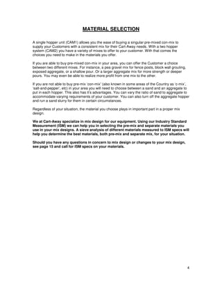 MATERIAL SELECTION

A single hopper unit (CAM1) allows you the ease of buying a singular pre-mixed con-mix to
supply your Customers with a consistent mix for their Cart-Away needs. With a two hopper
system (CAM2) you have a variety of mixes to offer to your customer. With that comes the
choices you need to make in the materials you offer.

If you are able to buy pre-mixed con-mix in your area, you can offer the Customer a choice
between two different mixes. For instance, a pea gravel mix for fence posts, block wall grouting,
exposed aggregate, or a shallow pour. Or a larger aggregate mix for more strength or deeper
pours. You may even be able to realize more profit from one mix to the other.

If you are not able to buy pre-mix ‘con-mix’ (also known in some areas of the Country as ‘c-mix’,
‘salt-and-pepper’, etc) in your area you will need to choose between a sand and an aggregate to
put in each hopper. This also has it’s advantages. You can vary the ratio of sand to aggregate to
accommodate varying requirements of your customer. You can also turn off the aggregate hopper
and run a sand slurry for them in certain circumstances.

Regardless of your situation, the material you choose plays in important part in a proper mix
design.

We at Cart-Away specialize in mix design for our equipment. Using our Industry Standard
Measurement (ISM) we can help you in selecting the pre-mix and separate materials you
use in your mix designs. A sieve analysis of different materials measured to ISM specs will
help you determine the best materials, both pre-mix and separate mix, for your situation.

Should you have any questions in concern to mix design or changes to your mix design,
see page 15 and call for ISM specs on your materials.




                                                                                                    4
 