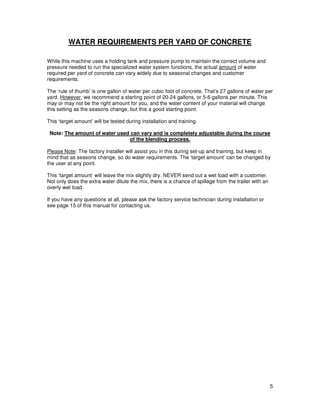 WATER REQUIREMENTS PER YARD OF CONCRETE

While this machine uses a holding tank and pressure pump to maintain the correct volume and
pressure needed to run the specialized water system functions, the actual amount of water
required per yard of concrete can vary widely due to seasonal changes and customer
requirements.

The ‘rule of thumb’ is one gallon of water per cubic foot of concrete. That’s 27 gallons of water per
yard. However, we recommend a starting point of 20-24 gallons, or 5-6 gallons per minute. This
may or may not be the right amount for you, and the water content of your material will change
this setting as the seasons change, but this a good starting point.

This ‘target amount’ will be tested during installation and training.

 Note: The amount of water used can vary and is completely adjustable during the course
                               of the blending process.

Please Note: The factory installer will assist you in this during set-up and training, but keep in
mind that as seasons change, so do water requirements. The ‘target amount’ can be changed by
the user at any point.

This ‘target amount’ will leave the mix slightly dry. NEVER send out a wet load with a customer.
Not only does the extra water dilute the mix, there is a chance of spillage from the trailer with an
overly wet load.

If you have any questions at all, please ask the factory service technician during installation or
see page 15 of this manual for contacting us.




                                                                                                       5
 