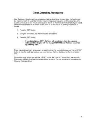 Timer Operating Procedures

Your Cart-Away blending unit comes equipped with a digital timer for controlling the functions of
the machine. Each 60 second (1 minute) increment equals one quarter yard. For example, one
quarter yard would be one minute and would be shown on the timer as 01:00, one half yard would
be two minutes and would be shown on the timer as 02:00, and so on. Setting the timer is as
follows:

    1. Press the ‘SET’ button.

    2. Using the arrow keys, set the timer to the desired time.

    3. Press the ‘SET’ button.

            •   If you do not press ‘SET’, the timer will count down from the previous
                setting and the display will not change! ALWAYS end the input sequence
                by pressing ‘SET’.


There may be times that it is necessary to reset the timer, for example if you press the red ‘STOP’
button to stop the loading procedure and need to erase the time displayed on the timer to start
over.

To reset the timer, press and hold the ‘RESET’ button AND the ‘SET’ button for a few seconds.
The display will flash for a few moments and then go blank. You can now enter in new values by
following the steps above.




                                                                                                 6
 
