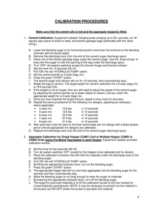 CALIBRATION PROCEDURES

         Make sure that the cement silo is full and the aggregate hopper(s) filled.

1. Cement Calibration: Equipment needed: Hanging scale (ranging up to 35+ pounds), an 18”
   square (apx) piece of wood or steel, and kitchen garbage bags (preferably with the ‘draw
   string’).

   A. Lower the blending auger to it’s horizontal position and cover the entrance to the blending
      chamber with the wood (steel).
   B. Remove the discharge sock from the end of the cement auger discharge spout.
   C. Place one of the kitchen garbage bags under the cement auger. Use the ‘draw-strings’ to
      loop over the auger to hold the opening of the bag under the discharge spout.
   D. Turn ‘OFF’ all systems switches except the Cement Auger and Cement vibrator.
   E. Set the timer for 10 seconds (00:10).
   F. Pull ‘ON’ the red ‘HYDRAULIC PUMP’ switch.
   G. Set the cement pointer to 5 sack (bag) mix.
   H. Press the green ‘START’ button.
   I. The cement auger and vibrator will run for 10 seconds, then automatically stop.
   J. Weigh the bag of cement. The target weight for cement calibration for a 5 sack (bag) mix
      is 19.5 pounds (US).
   K. If the weight is not on target, then you will need to adjust the speed of the cement auger
      by adjusting the cement pointer up or down (faster or slower) until you reach the
      appropriate weight for a 5 sack (bag) mix.
   L. Once you have reached the target amount, repeat it once more for accuracy.
   M. Repeat the same procedures for the following mix designs, adjusting as necessary,
      where applicable:
       • 4 sack mix              15.6 lbs        in 10 seconds
       • 5 sack mix              19.5 lbs        in 10 seconds
       • 6 sack mix              23.5 lbs        in 10 seconds
       • 7 sack mix              27.5 lbs        in 10 seconds
       • 8 sack mix              31.3 lbs        in 10 seconds
   N. After each test mark the spot on the flow control plate per mix design with a black grease
      pencil until all appropriate mix designs are calibrated.
   O. Replace the discharge sock onto the end of the cement auger discharge spout.

2. Aggregate Calibration for Single Hopper (CAM1) Unit or Multiple Hopper (CAM2 or
   CAM3) Units Using Pre-Mixed Aggregates in each Hopper: Equipment needed: provided
   calibration bucket.

   A. Set the timer for ten seconds (00:10)
   B. Turn all system switches ‘OFF’ except for the Hopper to be calibrated and its vibrator.
   C. Place the calibration container that will hold the materials under the discharge sock of the
      blending auger.
   D. Pull ‘ON’ the red ‘HYDRAULIC PUMP’ switch.
   E. By lifting the appropriate hydraulic lever, turn on the blending auger.
   F. Press the green ‘START’ button.
   G. The appropriate hopper belt will run and drop aggregates into the blending auger for ten
      seconds and then automatically stop.
   H. Allow the blending auger to run long enough to clear the auger of materials.
   I. By lowering the appropriate hydraulic lever, turn off the blending auger.
   J. The target for premixed materials is to fill the calibration bucket to the line marked for
      mixed materials (sand/gravel). NOTE: It may be necessary to smooth out the material in
      the bucket, but DO NOT shake the bucket or pat down the material.

                                                                                                 8
 