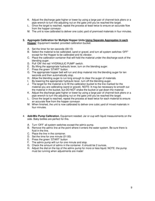 K. Adjust the discharge gate higher or lower by using a large pair of channel-lock pliers or a
      pipe wrench to turn the adjusting nut on the gate until you’ve reached the target.
   L. Once the target is reached, repeat the process at least twice to ensure an accurate flow
      from the hopper conveyor.
   M. The unit is now calibrated to deliver one cubic yard of premixed materials in four minutes.


3. Aggregate Calibration for Multiple Hopper Units Using Separate Aggregates in each
   Hopper: Equipment needed: provided calibration bucket.

   A. Set the timer for ten seconds (00:10)
   B. Select the material to be calibrated, sand or gravel, and turn all system switches ‘OFF’
      except for the Hopper to be calibrated and its vibrator.
   C. Place the calibration container that will hold the material under the discharge sock of the
      blending auger.
   D. Pull ‘ON’ the red ‘HYDRAULIC PUMP’ switch.
   E. By lifting the appropriate hydraulic lever, turn on the blending auger.
   F. Press the green ‘START’ button.
   G. The appropriate hopper belt will run and drop material into the blending auger for ten
      seconds and then automatically stop.
   H. Allow the blending auger to run long enough to clear the auger of materials.
   I. By lowering the appropriate hydraulic lever, turn off the blending auger.
   J. The target for the material is to fill the calibration bucket to the line marked for the
      material you are calibrating (sand or gravel). NOTE: It may be necessary to smooth out
      the material in the bucket, but DO NOT shake the bucket or pat down the material.
   K. Adjust the discharge gate higher or lower by using a large pair of channel-lock pliers or a
      pipe wrench to turn the adjusting nut on the gate until you’ve reached the target.
   L. Once the target is reached, repeat the process at least twice for each material to ensure
      an accurate flow from the hopper conveyor.
   M. When finished, the unit is now calibrated to deliver one cubic yard of mixed materials in
      four minutes.


4. Add-Mix Pump Calibration. Equipment needed: Jar or cup with liquid measurements on the
   side. Baby bottles are perfect for this.

   A. Turn ‘OFF’ all system switches except the admix pump.
   B. Remove the admix line at the point where it enters the water system. Be sure there is
      fluid in the line.
   C. Place the line in the container.
   D. Set the time for one minute (01:00)
   E. Press the green ‘START’ button
   F. The admix pump will run for one minute and stop.
   G. Check the amount of admix in the container. It should be 2 ounces.
   H. Adjust the dial on the top of the admix pump for more or less liquid. NOTE: the pump
      must be running when adjustments are made!




                                                                                                9
 
