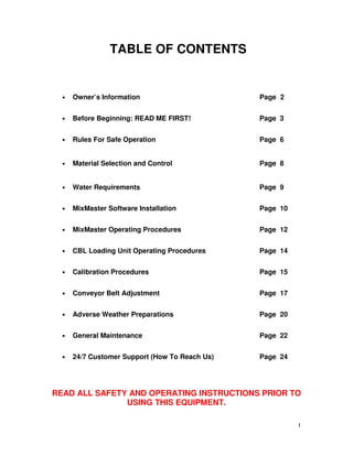 TABLE OF CONTENTS


  •   Owner’s Information                       Page 2


  •   Before Beginning: READ ME FIRST!          Page 3


  •   Rules For Safe Operation                  Page 6


  •   Material Selection and Control            Page 8


  •   Water Requirements                        Page 9


  •   MixMaster Software Installation           Page 10


  •   MixMaster Operating Procedures            Page 12


  •   CBL Loading Unit Operating Procedures     Page 14


  •   Calibration Procedures                    Page 15


  •   Conveyor Belt Adjustment                  Page 17


  •   Adverse Weather Preparations              Page 20


  •   General Maintenance                       Page 22


  •   24/7 Customer Support (How To Reach Us)   Page 24




READ ALL SAFETY AND OPERATING INSTRUCTIONS PRIOR TO
               USING THIS EQUIPMENT.

                                                          1
 