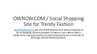 OWNOW.COM / Social Shopping
Site for Trendy Fashion
Social Shopping sites are sale of with features that allow to organize its
list of shopping, discover products to Internet users whose style is
similar to his own and novelties, to ask his opinion to the community. To
Exchange around selected products
 
