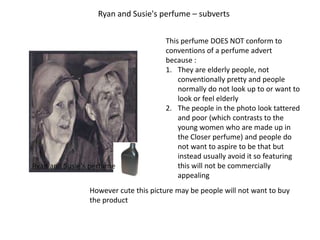 Ryan and Susie's perfume – subverts


                                      This perfume DOES NOT conform to
                                      conventions of a perfume advert
                                      because :
                                      1. They are elderly people, not
                                          conventionally pretty and people
                                          normally do not look up to or want to
                                          look or feel elderly
                                      2. The people in the photo look tattered
                                          and poor (which contrasts to the
                                          young women who are made up in
                                          the Closer perfume) and people do
                                          not want to aspire to be that but
                                          instead usually avoid it so featuring
Ryan and Susie's perfume                  this will not be commercially
                                          appealing
                However cute this picture may be people will not want to buy
                the product
 