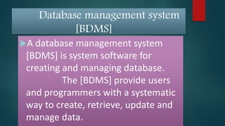 Database management system
[BDMS]
A database management system
[BDMS] is system software for
creating and managing database.
The [BDMS] provide users
and programmers with a systematic
way to create, retrieve, update and
manage data.
 