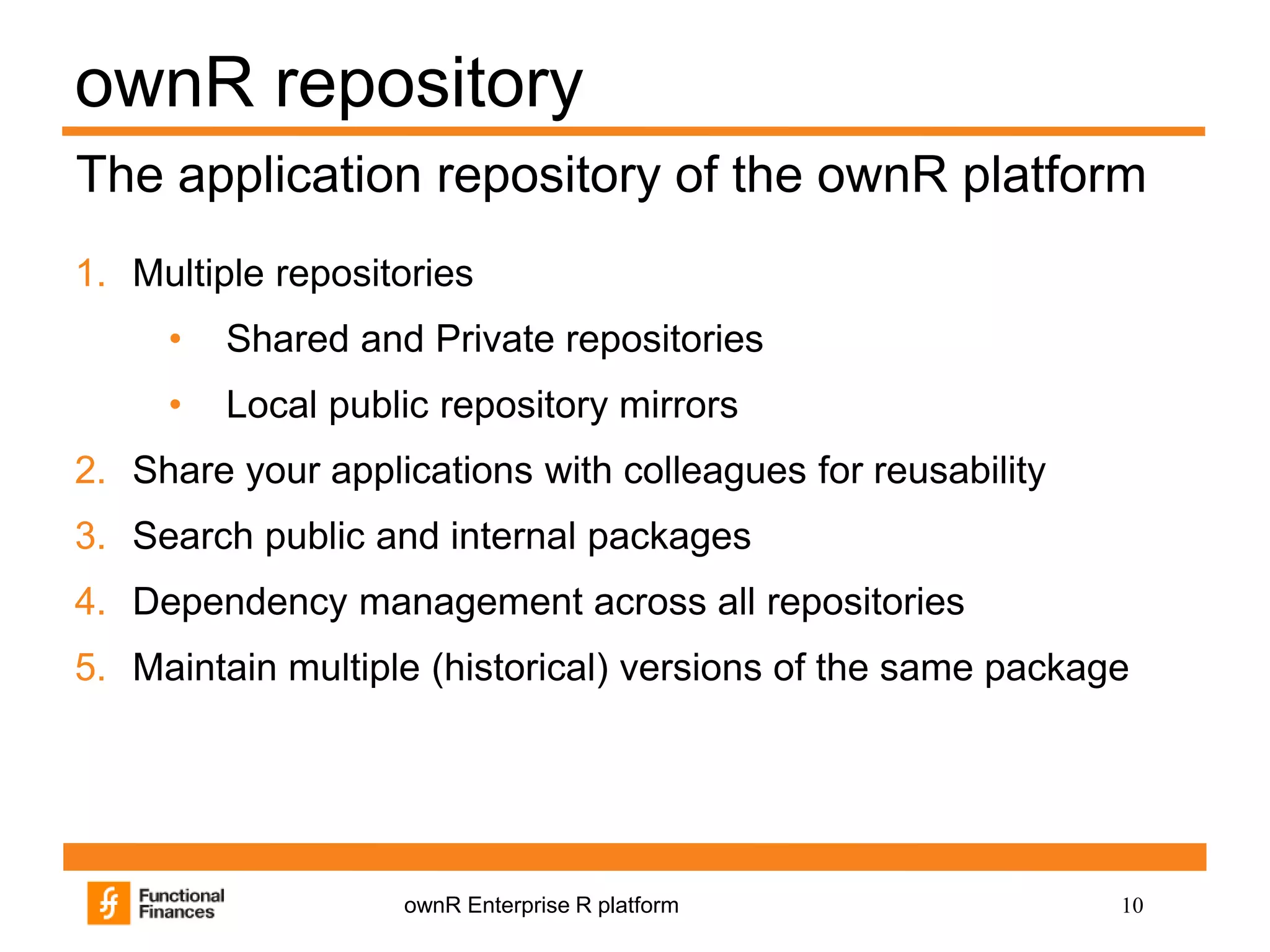 10ownR Enterprise R platform
ownR repository
1. Multiple repositories
• Shared and Private repositories
• Local public repository mirrors
2. Share your applications with colleagues for reusability
3. Search public and internal packages
4. Dependency management across all repositories
5. Maintain multiple (historical) versions of the same package
The application repository of the ownR platform
 