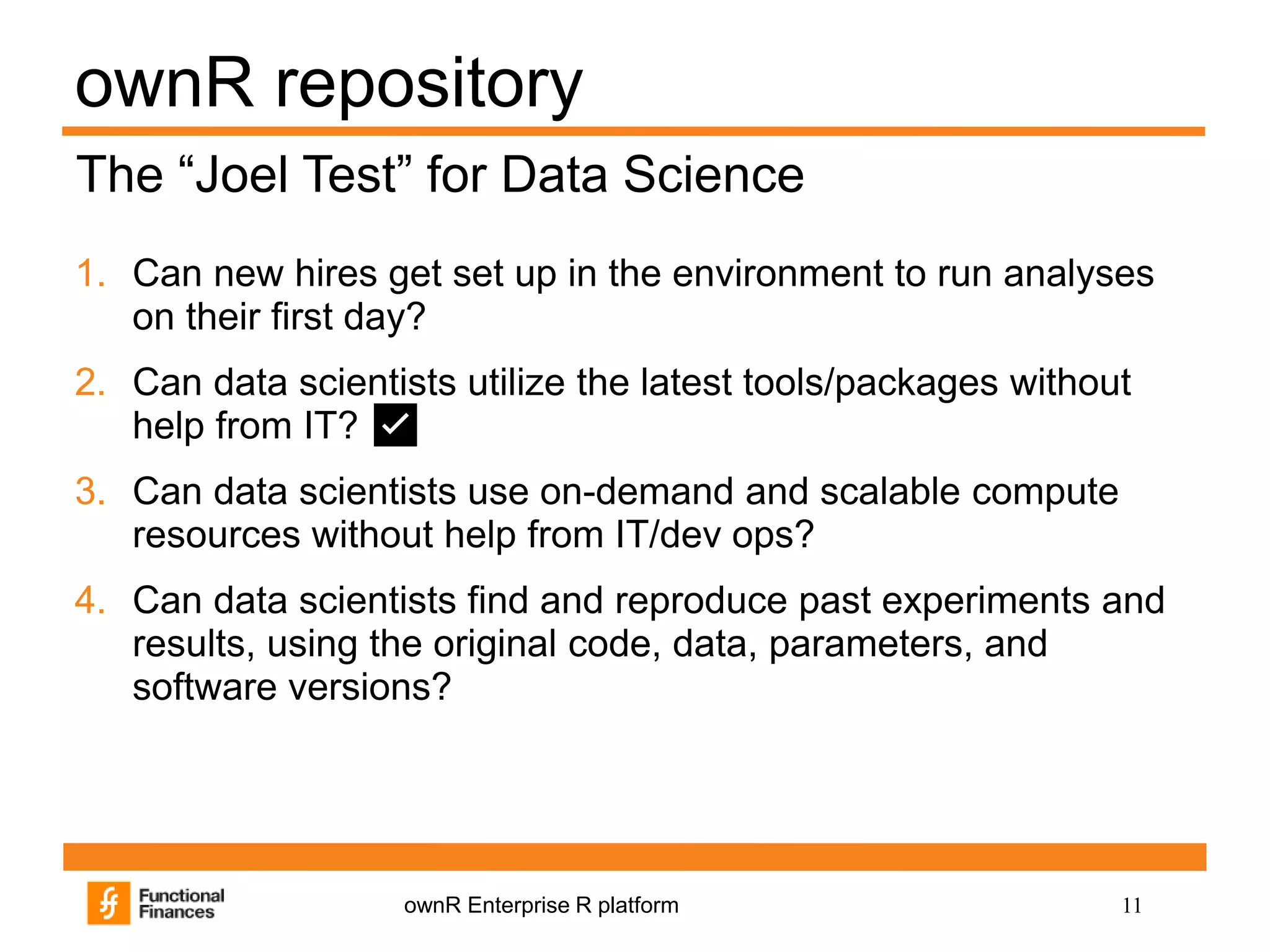 11ownR Enterprise R platform
ownR repository
1. Can new hires get set up in the environment to run analyses
on their first day?
2. Can data scientists utilize the latest tools/packages without
help from IT? ✅
3. Can data scientists use on-demand and scalable compute
resources without help from IT/dev ops?
4. Can data scientists find and reproduce past experiments and
results, using the original code, data, parameters, and
software versions?
The “Joel Test” for Data Science
 