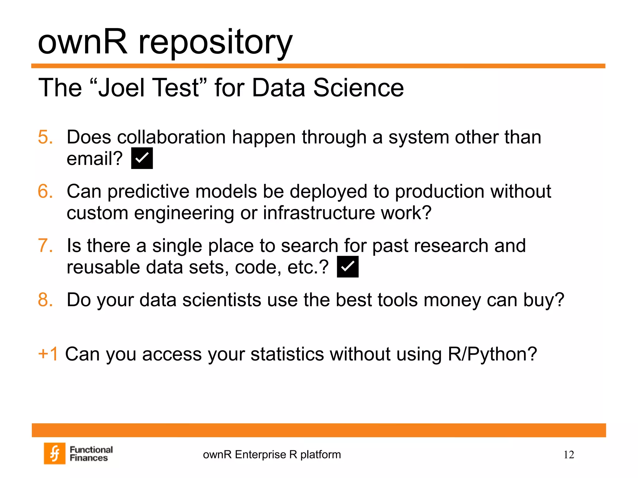 12ownR Enterprise R platform
ownR repository
5. Does collaboration happen through a system other than
email? ✅
6. Can predictive models be deployed to production without
custom engineering or infrastructure work?
7. Is there a single place to search for past research and
reusable data sets, code, etc.? ✅
8. Do your data scientists use the best tools money can buy?
+1 Can you access your statistics without using R/Python?
The “Joel Test” for Data Science
 