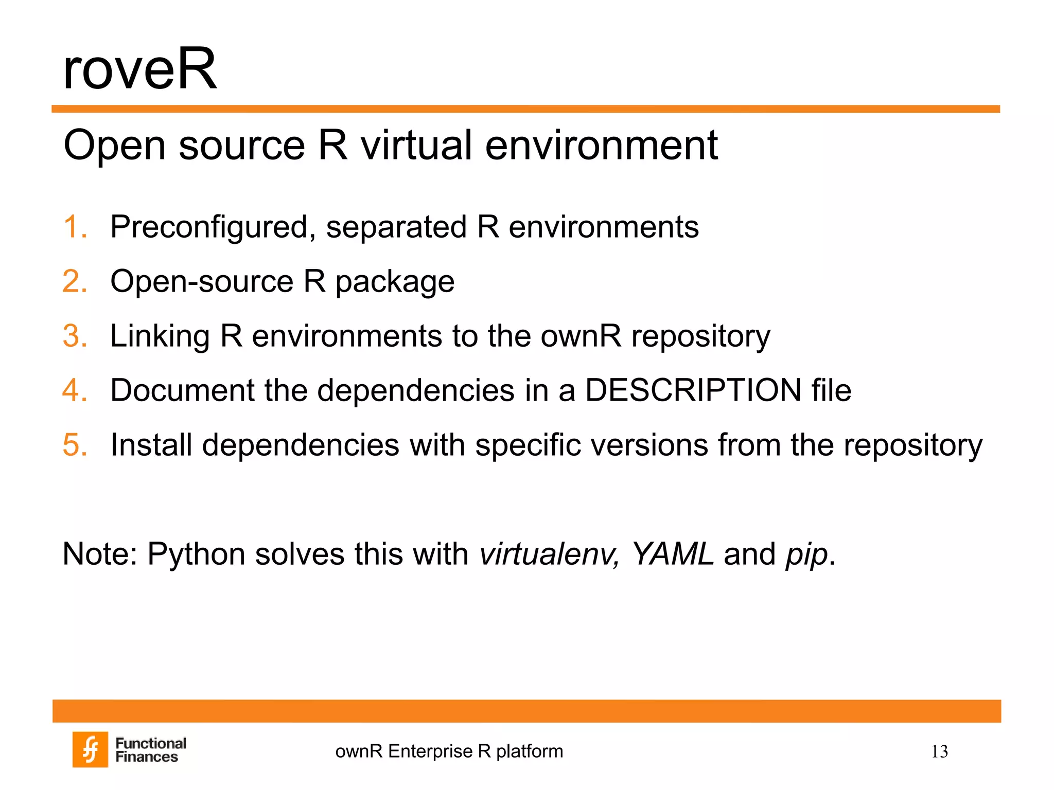 13ownR Enterprise R platform
roveR
1. Preconfigured, separated R environments
2. Open-source R package
3. Linking R environments to the ownR repository
4. Document the dependencies in a DESCRIPTION file
5. Install dependencies with specific versions from the repository
Note: Python solves this with virtualenv, YAML and pip.
Open source R virtual environment
 