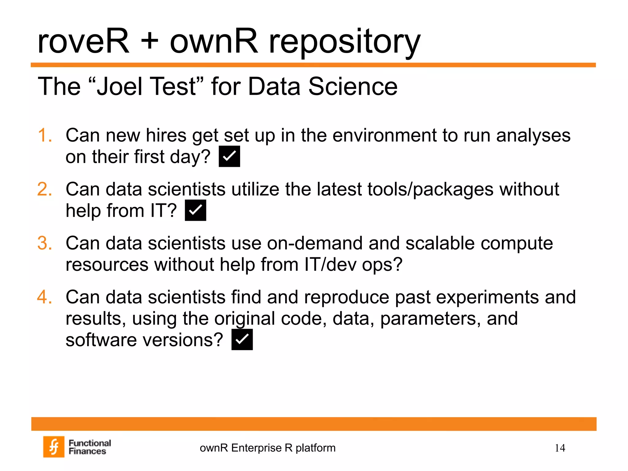 14ownR Enterprise R platform
roveR + ownR repository
1. Can new hires get set up in the environment to run analyses
on their first day? ✅
2. Can data scientists utilize the latest tools/packages without
help from IT? ✅
3. Can data scientists use on-demand and scalable compute
resources without help from IT/dev ops?
4. Can data scientists find and reproduce past experiments and
results, using the original code, data, parameters, and
software versions? ✅
The “Joel Test” for Data Science
 