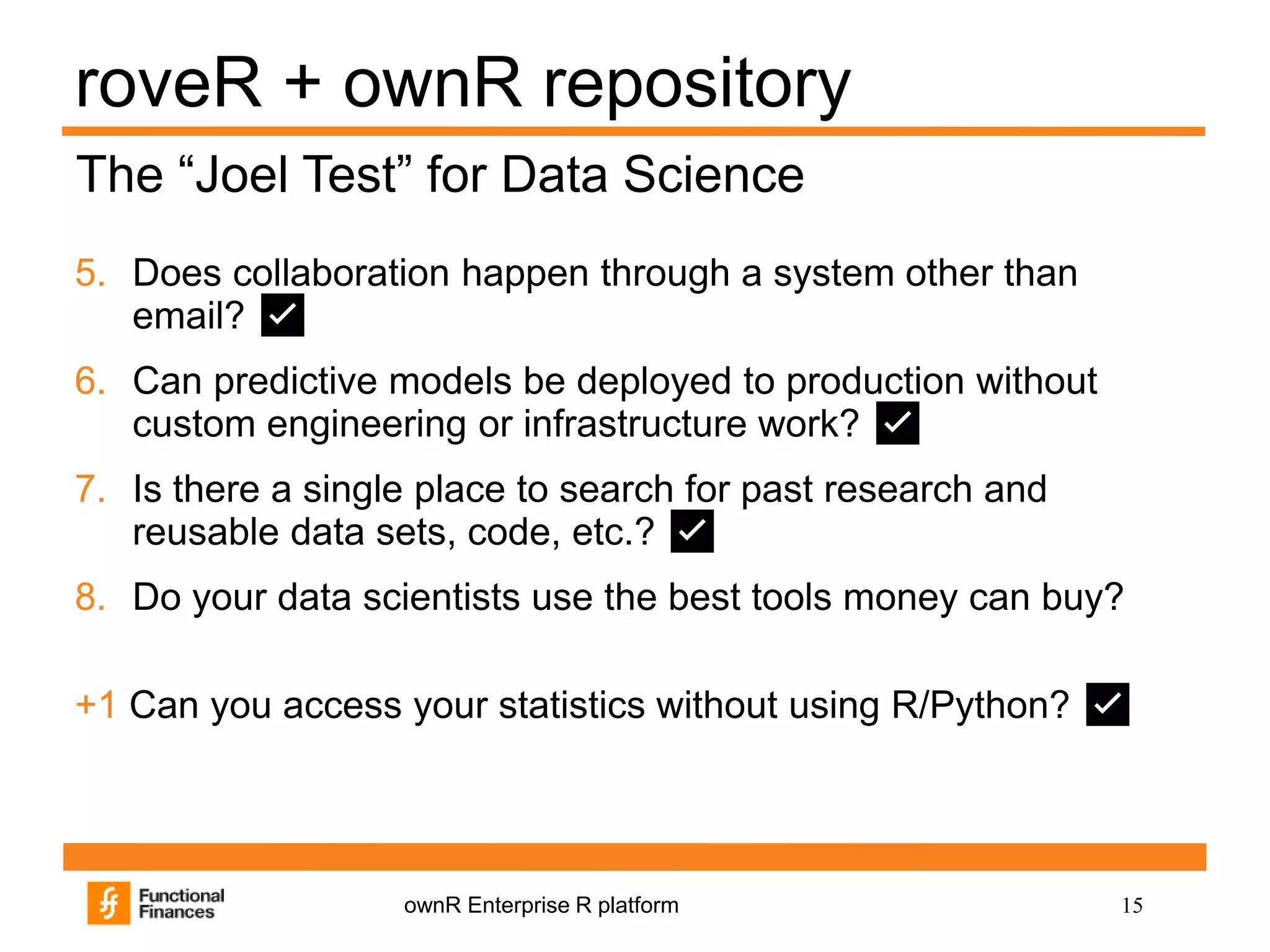 15ownR Enterprise R platform
roveR + ownR repository
5. Does collaboration happen through a system other than
email? ✅
6. Can predictive models be deployed to production without
custom engineering or infrastructure work? ✅
7. Is there a single place to search for past research and
reusable data sets, code, etc.? ✅
8. Do your data scientists use the best tools money can buy?
+1 Can you access your statistics without using R/Python? ✅
The “Joel Test” for Data Science
 