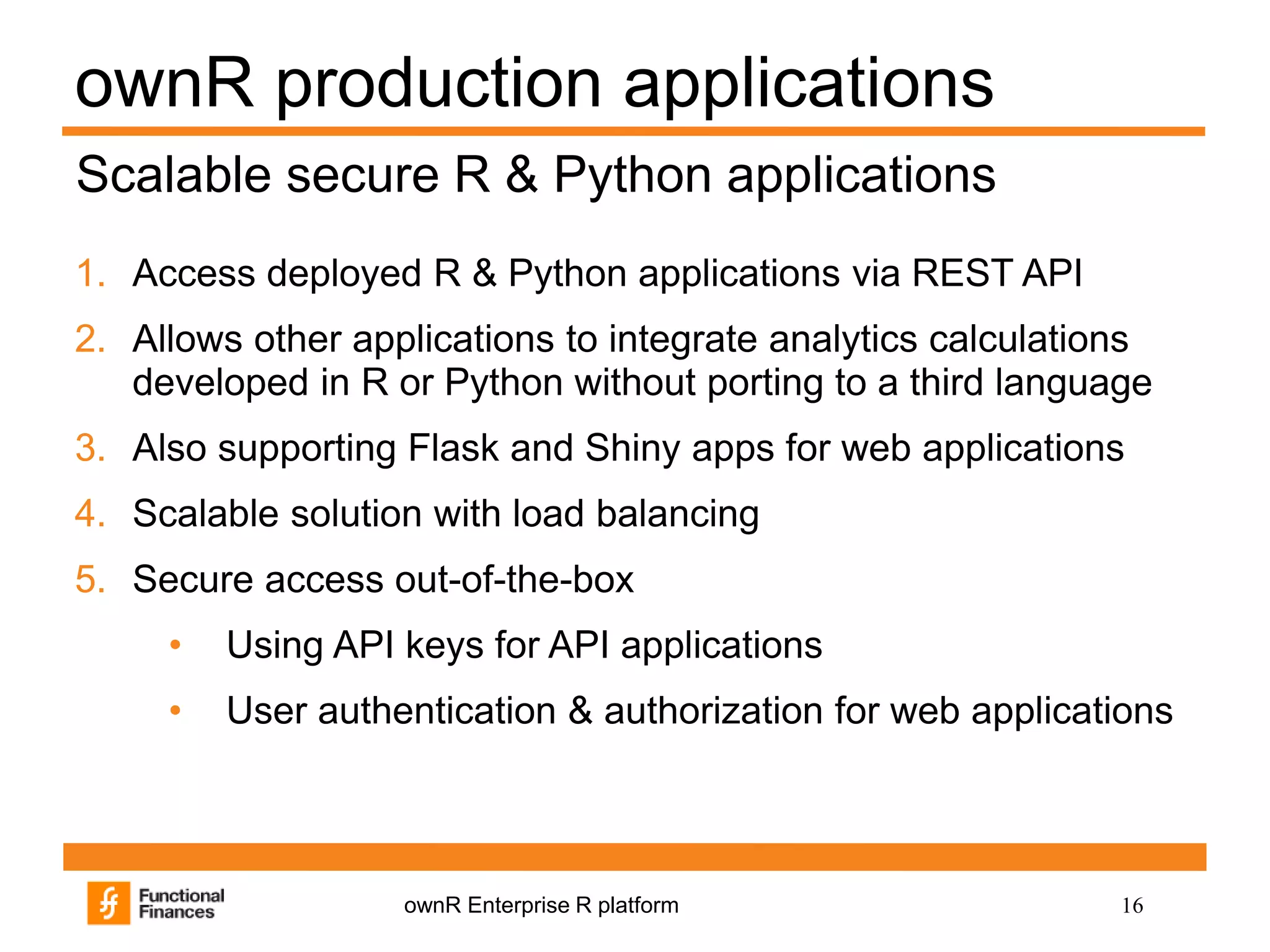 16ownR Enterprise R platform
ownR production applications
1. Access deployed R & Python applications via REST API
2. Allows other applications to integrate analytics calculations
developed in R or Python without porting to a third language
3. Also supporting Flask and Shiny apps for web applications
4. Scalable solution with load balancing
5. Secure access out-of-the-box
• Using API keys for API applications
• User authentication & authorization for web applications
Scalable secure R & Python applications
 