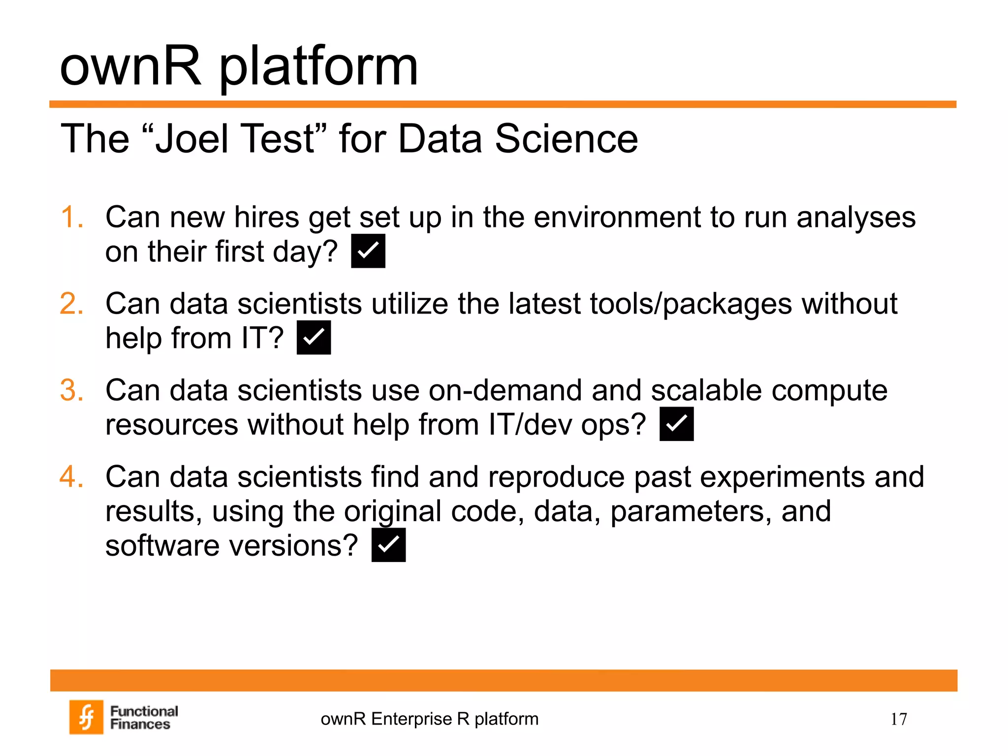 17ownR Enterprise R platform
ownR platform
1. Can new hires get set up in the environment to run analyses
on their first day? ✅
2. Can data scientists utilize the latest tools/packages without
help from IT? ✅
3. Can data scientists use on-demand and scalable compute
resources without help from IT/dev ops? ✅
4. Can data scientists find and reproduce past experiments and
results, using the original code, data, parameters, and
software versions? ✅
The “Joel Test” for Data Science
 