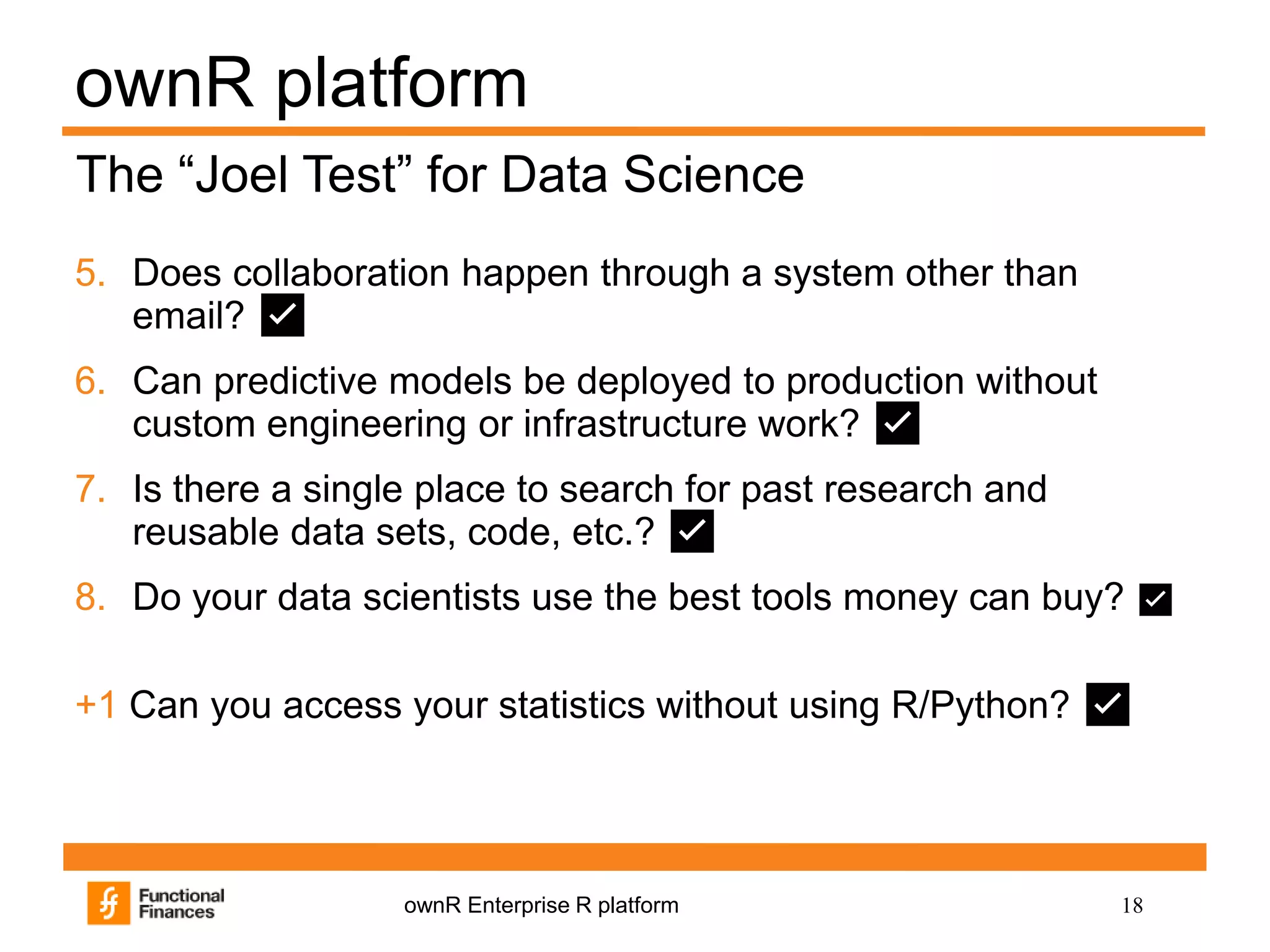 18ownR Enterprise R platform
ownR platform
5. Does collaboration happen through a system other than
email? ✅
6. Can predictive models be deployed to production without
custom engineering or infrastructure work? ✅
7. Is there a single place to search for past research and
reusable data sets, code, etc.? ✅
8. Do your data scientists use the best tools money can buy? ✅
+1 Can you access your statistics without using R/Python? ✅
The “Joel Test” for Data Science
 