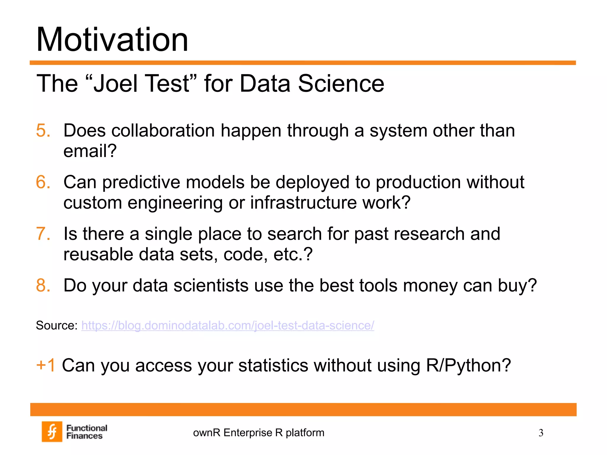 3ownR Enterprise R platform
Motivation
5. Does collaboration happen through a system other than
email?
6. Can predictive models be deployed to production without
custom engineering or infrastructure work?
7. Is there a single place to search for past research and
reusable data sets, code, etc.?
8. Do your data scientists use the best tools money can buy?
Source: https://blog.dominodatalab.com/joel-test-data-science/
+1 Can you access your statistics without using R/Python?
The “Joel Test” for Data Science
 