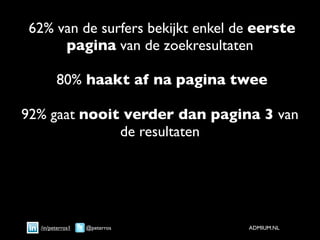 62% van de surfers bekijkt enkel de eerste
     pagina van de zoekresultaten

        80% haakt af na pagina twee

92% gaat nooit verder dan pagina 3 van
              de resultaten




  /in/peterros1   @peterros       ADMIUM.NL
 