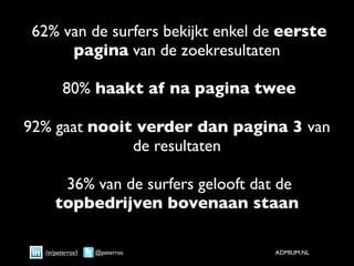 62% van de surfers bekijkt enkel de eerste
     pagina van de zoekresultaten

        80% haakt af na pagina twee

92% gaat nooit verder dan pagina 3 van
              de resultaten

      36% van de surfers gelooft dat de
     topbedrijven bovenaan staan

  /in/peterros1   @peterros        ADMIUM.NL
 