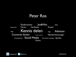 Peter Ros

    
     
        
   Ondernemen
        
        Joe&Mika

                
       #033

    Getrouwd
 
        Marjon
     
   Hardlopen
         
       
    Muziek


    1966

         
   Kennis delen
                              
    Yoga
 
       Admium
         Conversie denker                      Proef Amersfoort         Netwerkverzorger
               Snowboarden    Social Media                     Internative wannabee    Spreker
                                               Online




    /in/peterros1       @peterros                                                             ADMIUM.NL
 