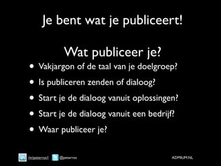 Je bent wat je publiceert!

                  Wat publiceer je?
• Vakjargon of de taal van je doelgroep?
• Is publiceren zenden of dialoog?
• Start je de dialoog vanuit oplossingen?
• Start je de dialoog vanuit een bedrijf?
• Waar publiceer je?
/in/peterros1   @peterros              ADMIUM.NL
 