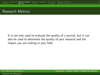 Research Digital Id Research Metrics Research Databases The Paper Research Platforms Rep
Research Metrics
It is not only used to evaluate the quality of a journal, but it can
also be used to determine the quality of your research and the
impact you are making in your field.
Dr. Ramchandra Mangrulkar Dwarkadas J. Sanghvi College of Engineering, Mumbai
Research and Publications
 