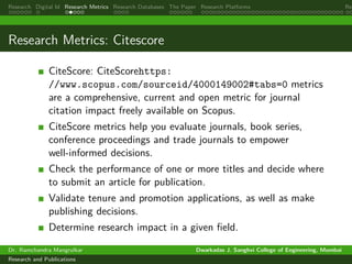 Research Digital Id Research Metrics Research Databases The Paper Research Platforms Rep
Research Metrics: Citescore
CiteScore: CiteScorehttps:
//www.scopus.com/sourceid/4000149002#tabs=0 metrics
are a comprehensive, current and open metric for journal
citation impact freely available on Scopus.
CiteScore metrics help you evaluate journals, book series,
conference proceedings and trade journals to empower
well-informed decisions.
Check the performance of one or more titles and decide where
to submit an article for publication.
Validate tenure and promotion applications, as well as make
publishing decisions.
Determine research impact in a given field.
Dr. Ramchandra Mangrulkar Dwarkadas J. Sanghvi College of Engineering, Mumbai
Research and Publications
 