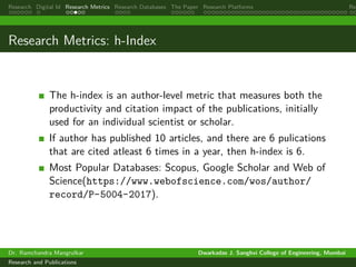Research Digital Id Research Metrics Research Databases The Paper Research Platforms Rep
Research Metrics: h-Index
The h-index is an author-level metric that measures both the
productivity and citation impact of the publications, initially
used for an individual scientist or scholar.
If author has published 10 articles, and there are 6 pulications
that are cited atleast 6 times in a year, then h-index is 6.
Most Popular Databases: Scopus, Google Scholar and Web of
Science(https://www.webofscience.com/wos/author/
record/P-5004-2017).
Dr. Ramchandra Mangrulkar Dwarkadas J. Sanghvi College of Engineering, Mumbai
Research and Publications
 