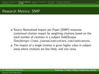 Research Digital Id Research Metrics Research Databases The Paper Research Platforms Rep
Research Metrics: SNIP
Source Normalized Impact per Paper (SNIP) measures
contextual citation impact by weighting citations based on the
total number of citations in a subject field(Scopus
Data)https://www.journalindicators.com/indicators.
The impact of a single citation is given higher value in subject
areas where citations are less likely, and vice versa.
Dr. Ramchandra Mangrulkar Dwarkadas J. Sanghvi College of Engineering, Mumbai
Research and Publications
 