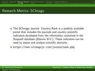Research Digital Id Research Metrics Research Databases The Paper Research Platforms Rep
Research Metrics: SCImago
The SCImago Journal Country Rank is a publicly available
portal that includes the journals and country scientific
indicators developed from the information contained in the
Scopus® database (Elsevier B.V.). These indicators can be
used to assess and analyze scientific domains.
https://www.scimagojr.com/journalrank.php
Dr. Ramchandra Mangrulkar Dwarkadas J. Sanghvi College of Engineering, Mumbai
Research and Publications
 