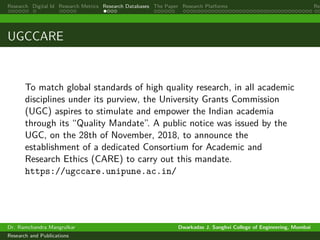 Research Digital Id Research Metrics Research Databases The Paper Research Platforms Rep
UGCCARE
To match global standards of high quality research, in all academic
disciplines under its purview, the University Grants Commission
(UGC) aspires to stimulate and empower the Indian academia
through its “Quality Mandate”. A public notice was issued by the
UGC, on the 28th of November, 2018, to announce the
establishment of a dedicated Consortium for Academic and
Research Ethics (CARE) to carry out this mandate.
https://ugccare.unipune.ac.in/
Dr. Ramchandra Mangrulkar Dwarkadas J. Sanghvi College of Engineering, Mumbai
Research and Publications
 